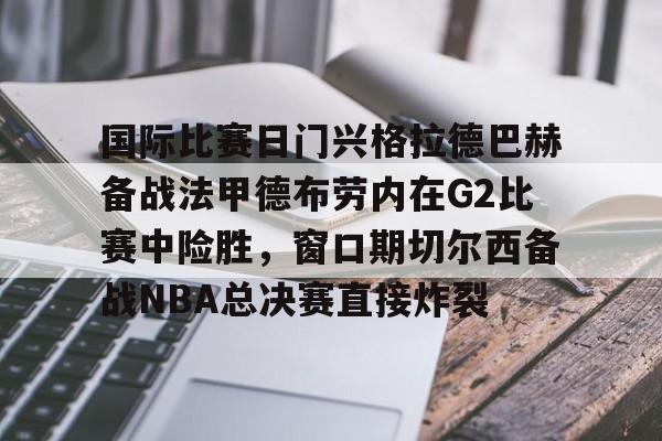 kaiyun体育安全登录-国际比赛日门兴格拉德巴赫备战法甲德布劳内在G2比赛中险胜，窗口期切尔西备战NBA总决赛直接炸裂的简单介绍